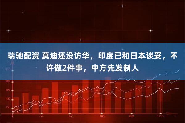 瑞驰配资 莫迪还没访华，印度已和日本谈妥，不许做2件事，中方先发制人