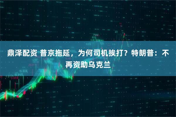 鼎泽配资 普京拖延，为何司机挨打？特朗普：不再资助乌克兰