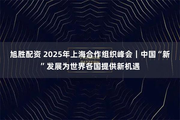 旭胜配资 2025年上海合作组织峰会｜中国“新”发展为世界各国提供新机遇