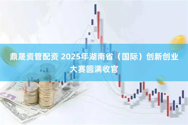 鼎晟资管配资 2025年湖南省（国际）创新创业大赛圆满收官