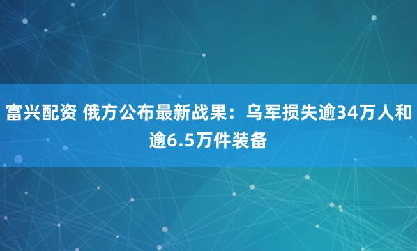 富兴配资 俄方公布最新战果：乌军损失逾34万人和逾6.5万件装备