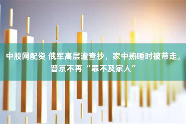 中股网配资 俄军高层遭查抄，家中熟睡时被带走，普京不再 “罪不及家人”