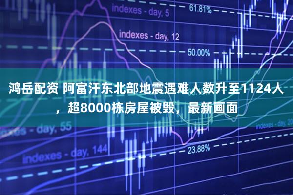 鸿岳配资 阿富汗东北部地震遇难人数升至1124人，超8000栋房屋被毁，最新画面