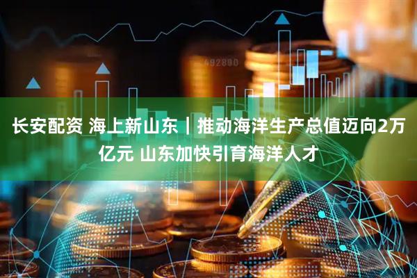 长安配资 海上新山东｜推动海洋生产总值迈向2万亿元 山东加快引育海洋人才