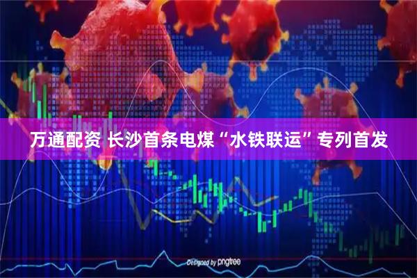 万通配资 长沙首条电煤“水铁联运”专列首发