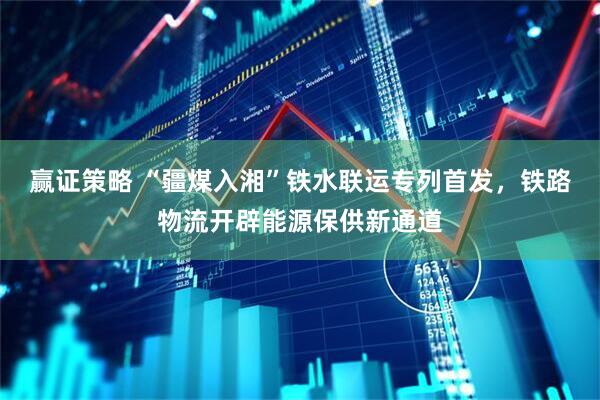 赢证策略 “疆煤入湘”铁水联运专列首发，铁路物流开辟能源保供新通道