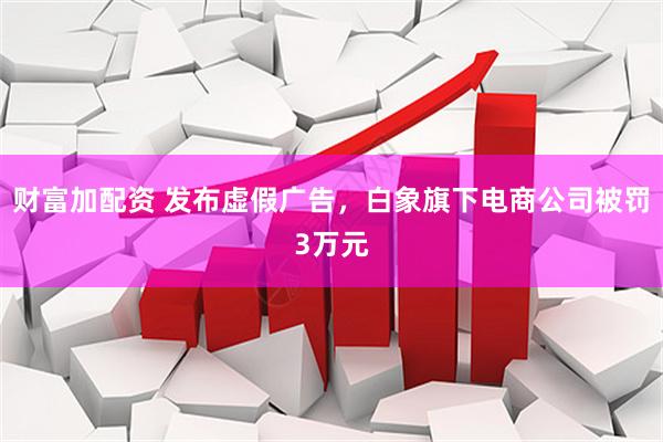 财富加配资 发布虚假广告，白象旗下电商公司被罚3万元