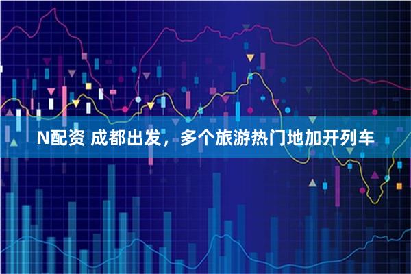 N配资 成都出发，多个旅游热门地加开列车