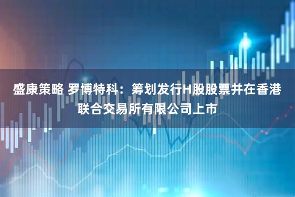 盛康策略 罗博特科：筹划发行H股股票并在香港联合交易所有限公司上市