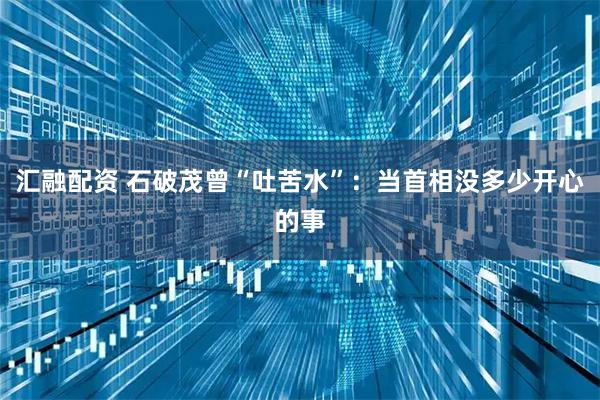 汇融配资 石破茂曾“吐苦水”：当首相没多少开心的事