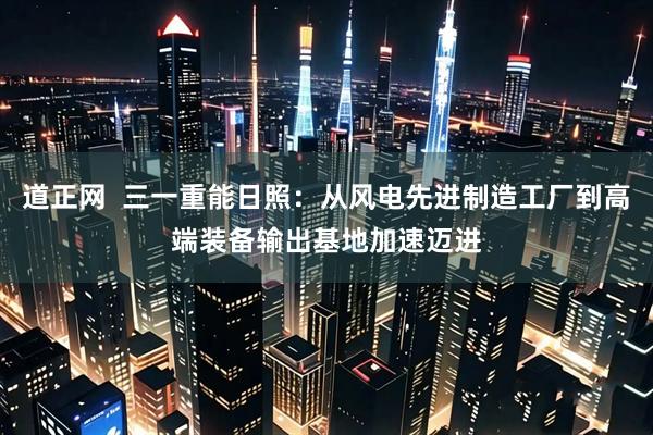 道正网  三一重能日照：从风电先进制造工厂到高端装备输出基地加速迈进