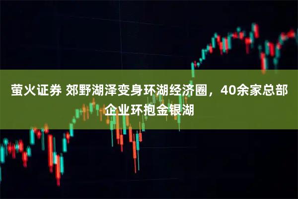萤火证券 郊野湖泽变身环湖经济圈，40余家总部企业环抱金银湖