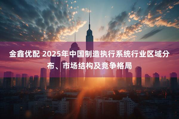 金鑫优配 2025年中国制造执行系统行业区域分布、市场结构及竞争格局