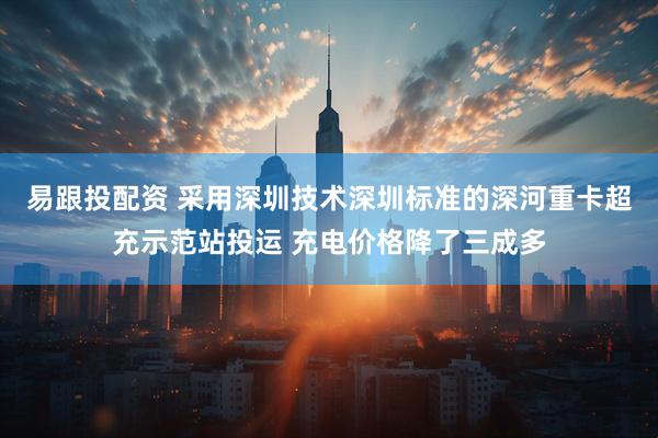 易跟投配资 采用深圳技术深圳标准的深河重卡超充示范站投运 充电价格降了三成多