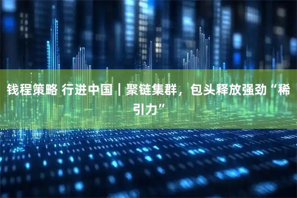 钱程策略 行进中国｜聚链集群，包头释放强劲“稀引力”