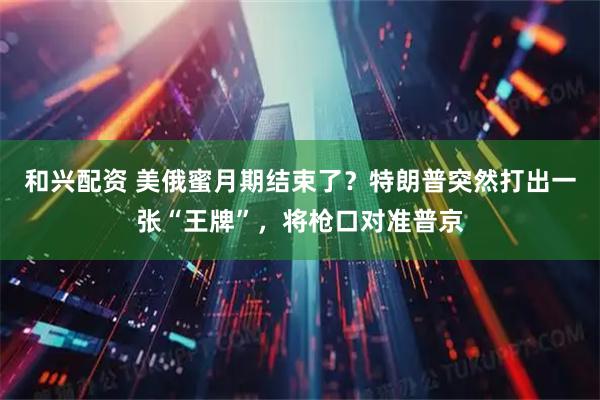 和兴配资 美俄蜜月期结束了？特朗普突然打出一张“王牌”，将枪口对准普京