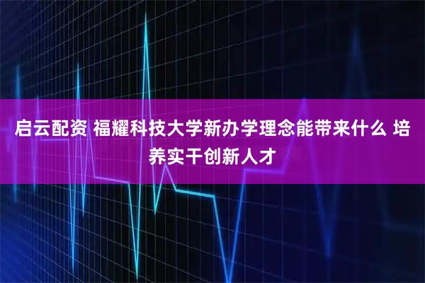 启云配资 福耀科技大学新办学理念能带来什么 培养实干创新人才