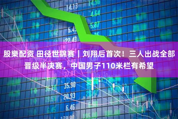 股樂配资 田径世锦赛｜刘翔后首次！三人出战全部晋级半决赛，中国男子110米栏有希望