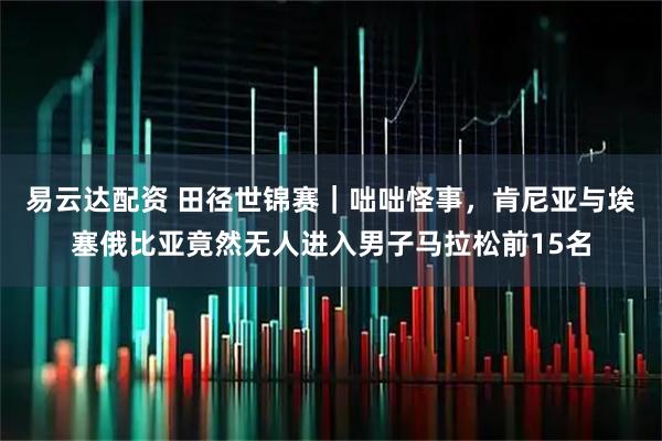 易云达配资 田径世锦赛｜咄咄怪事，肯尼亚与埃塞俄比亚竟然无人进入男子马拉松前15名