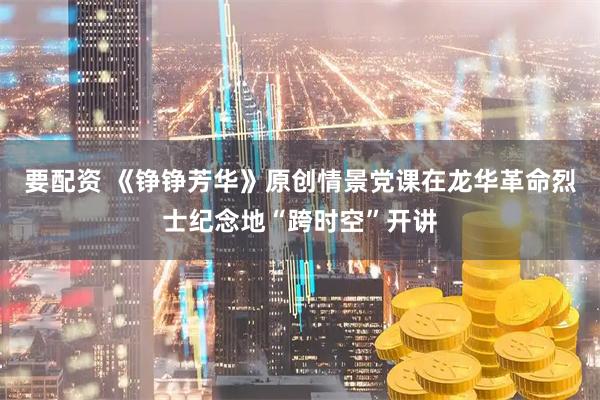 要配资 《铮铮芳华》原创情景党课在龙华革命烈士纪念地“跨时空”开讲