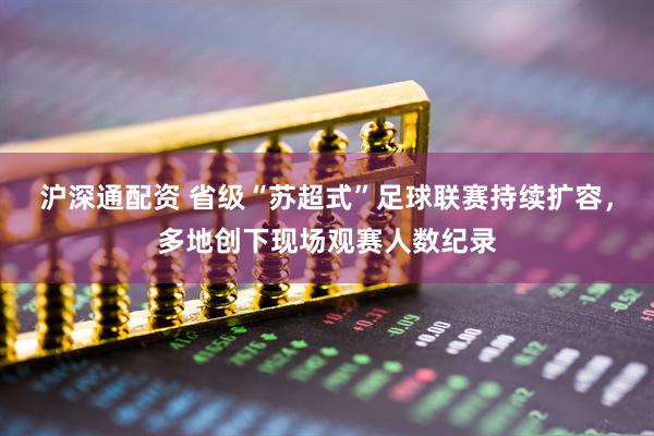 沪深通配资 省级“苏超式”足球联赛持续扩容，多地创下现场观赛人数纪录