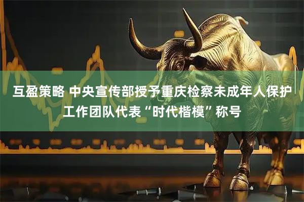 互盈策略 中央宣传部授予重庆检察未成年人保护工作团队代表“时代楷模”称号