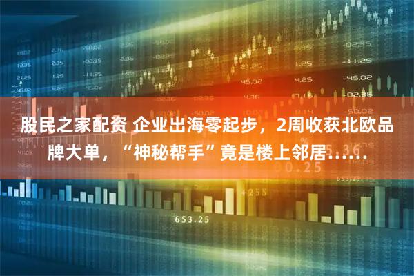 股民之家配资 企业出海零起步，2周收获北欧品牌大单，“神秘帮手”竟是楼上邻居……