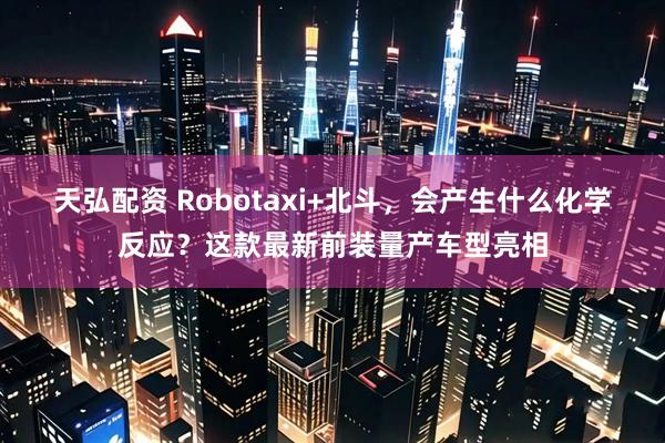 天弘配资 Robotaxi+北斗，会产生什么化学反应？这款最新前装量产车型亮相