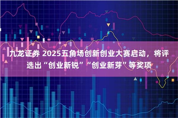 九龙证券 2025五角场创新创业大赛启动，将评选出“创业新锐”“创业新芽”等奖项