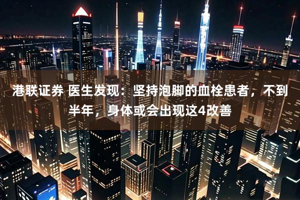 港联证券 医生发现：坚持泡脚的血栓患者，不到半年，身体或会出现这4改善