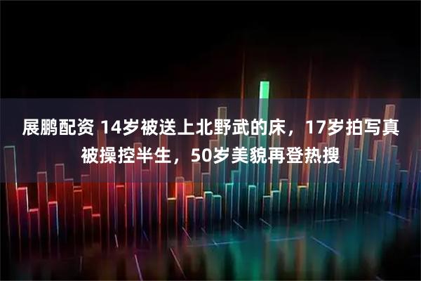 展鹏配资 14岁被送上北野武的床，17岁拍写真被操控半生，50岁美貌再登热搜
