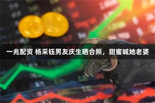 一兆配资 杨采钰男友庆生晒合照，甜蜜喊她老婆