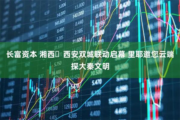 长富资本 湘西・西安双城联动启幕 里耶邀您云端探大秦文明