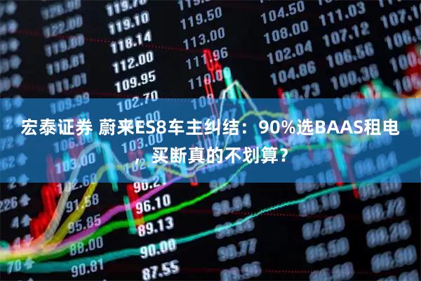 宏泰证券 蔚来ES8车主纠结：90%选BAAS租电，买断真的不划算？