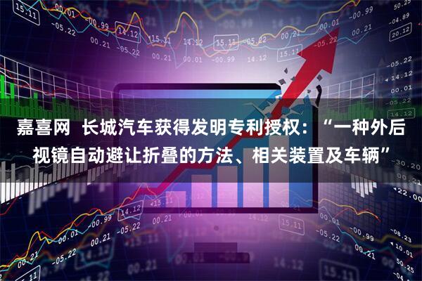 嘉喜网  长城汽车获得发明专利授权：“一种外后视镜自动避让折叠的方法、相关装置及车辆”