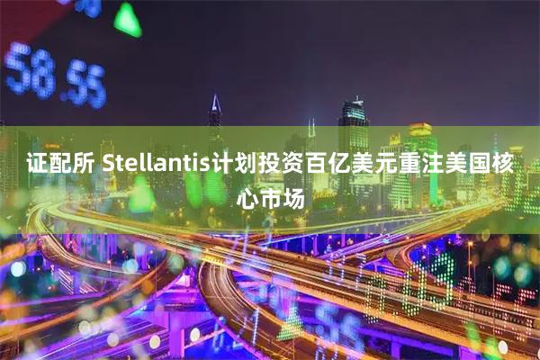 证配所 Stellantis计划投资百亿美元重注美国核心市场