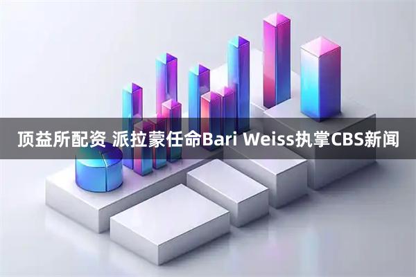 顶益所配资 派拉蒙任命Bari Weiss执掌CBS新闻