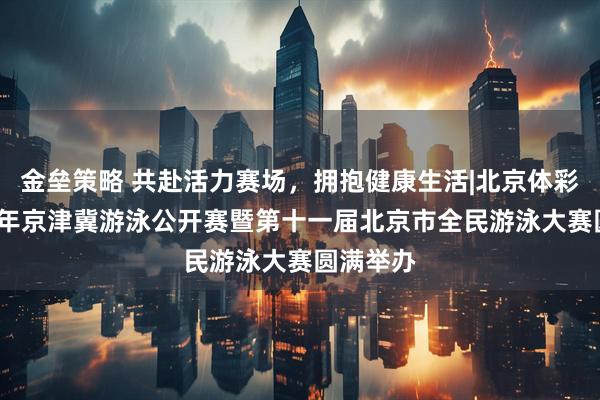 金垒策略 共赴活力赛场，拥抱健康生活|北京体彩杯2025年京津冀游泳公开赛暨第十一届北京市全民游泳大赛圆满举办