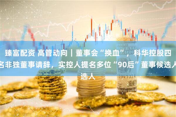 臻富配资 高管动向｜董事会“换血”，科华控股四名非独董事请辞，实控人提名多位“90后”董事候选人