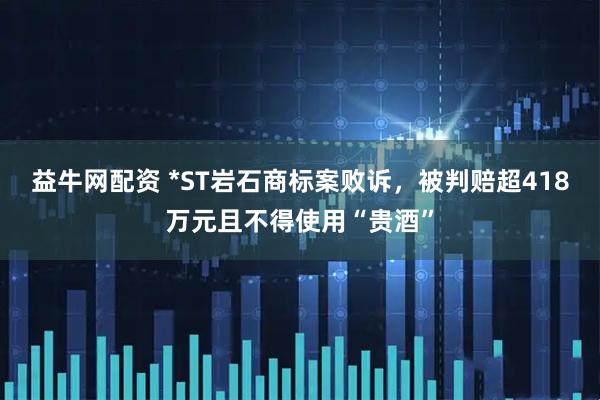 益牛网配资 *ST岩石商标案败诉，被判赔超418万元且不得使用“贵酒”