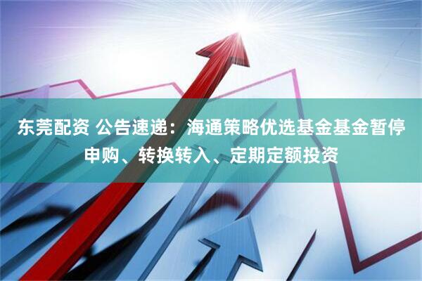 东莞配资 公告速递：海通策略优选基金基金暂停申购、转换转入、定期定额投资
