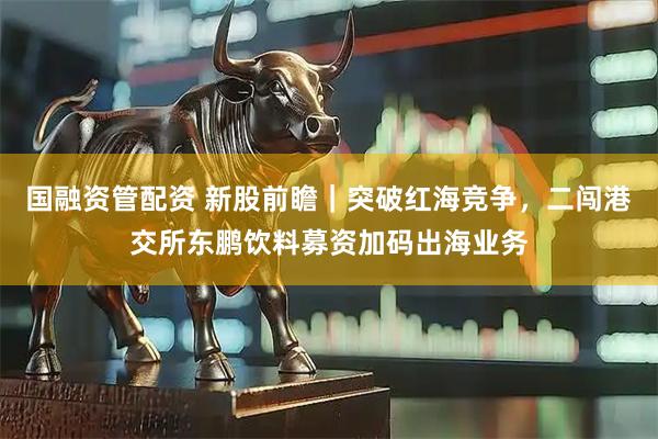 国融资管配资 新股前瞻｜突破红海竞争，二闯港交所东鹏饮料募资加码出海业务