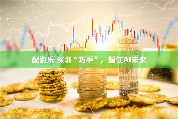 配资乐 深圳“巧手”，握住AI未来