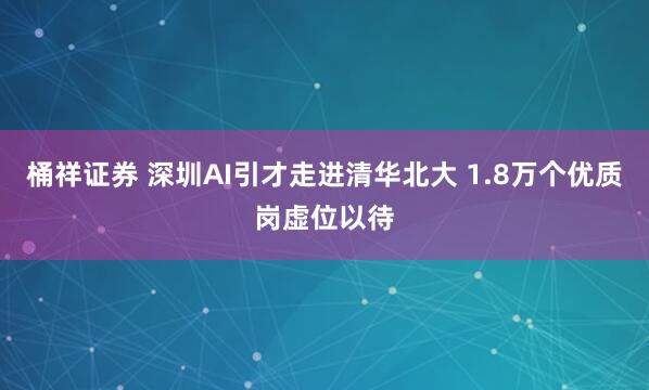 桶祥证券 深圳AI引才走进清华北大 1.8万个优质岗虚位以待