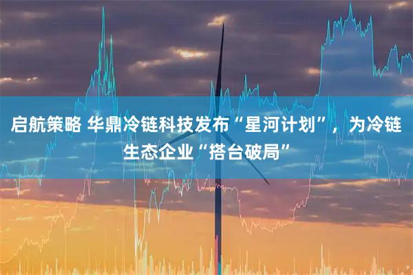 启航策略 华鼎冷链科技发布“星河计划”，为冷链生态企业“搭台破局”