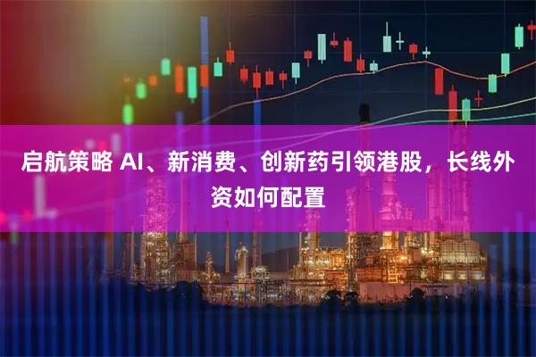 启航策略 AI、新消费、创新药引领港股，长线外资如何配置
