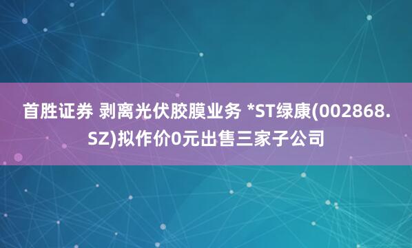 首胜证券 剥离光伏胶膜业务 *ST绿康(002868.SZ)拟作价0元出售三家子公司