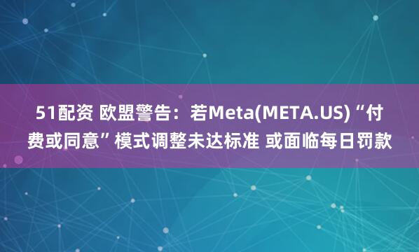 51配资 欧盟警告：若Meta(META.US)“付费或同意”模式调整未达标准 或面临每日罚款