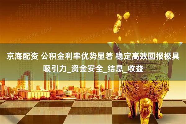 京海配资 公积金利率优势显著 稳定高效回报极具吸引力_资金安全_结息_收益