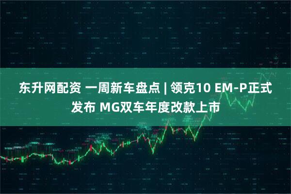 东升网配资 一周新车盘点 | 领克10 EM-P正式发布 MG双车年度改款上市